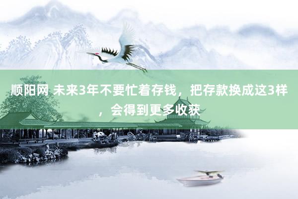 顺阳网 未来3年不要忙着存钱，把存款换成这3样，会得到更多收获