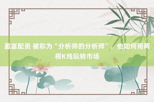 盈富配资 被称为“分析师的分析师”，他如何用两根K线玩转市场