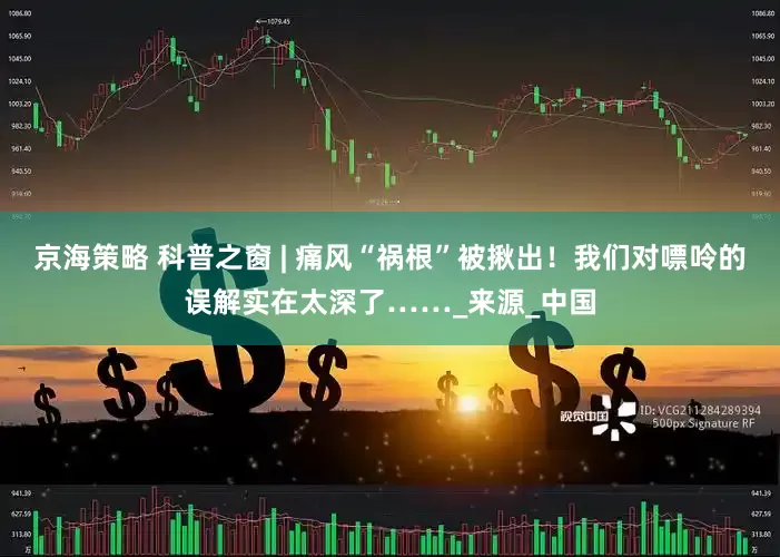 京海策略 科普之窗 | 痛风“祸根”被揪出！我们对嘌呤的误解实在太深了……_来源_中国