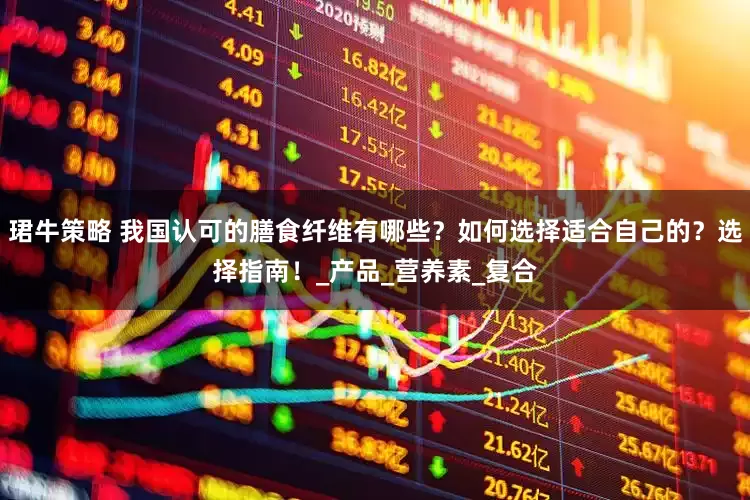 珺牛策略 我国认可的膳食纤维有哪些？如何选择适合自己的？选择指南！_产品_营养素_复合