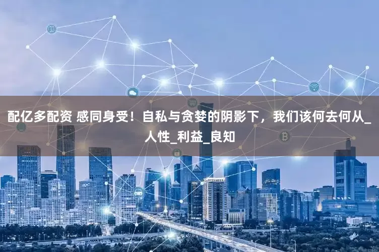 配亿多配资 感同身受！自私与贪婪的阴影下，我们该何去何从_人性_利益_良知