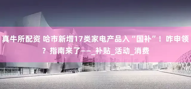 真牛所配资 哈市新增17类家电产品入“国补”！咋申领？指南来了——_补贴_活动_消费