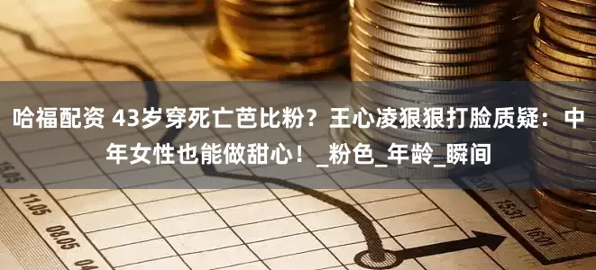 哈福配资 43岁穿死亡芭比粉？王心凌狠狠打脸质疑：中年女性也能做甜心！_粉色_年龄_瞬间