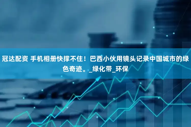 冠达配资 手机相册快撑不住！巴西小伙用镜头记录中国城市的绿色奇迹。_绿化带_环保