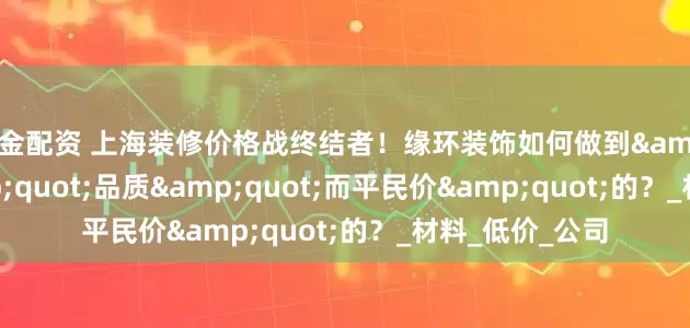 掘金配资 上海装修价格战终结者！缘环装饰如何做到&quot;贵&quot;品质&quot;而平民价&quot;的？_材料_低价_公司