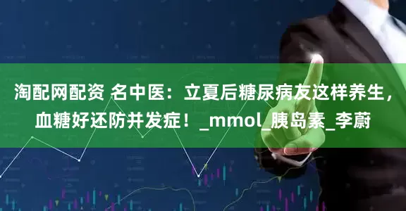 淘配网配资 名中医：立夏后糖尿病友这样养生，血糖好还防并发症！_mmol_胰岛素_李蔚