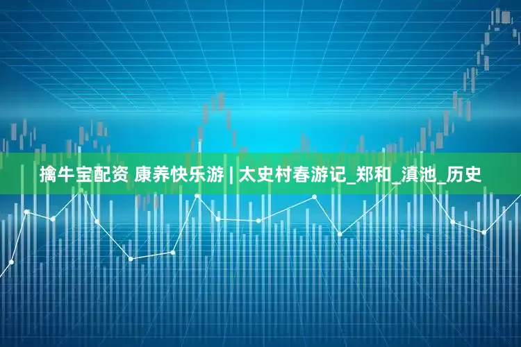 擒牛宝配资 康养快乐游 | 太史村春游记_郑和_滇池_历史