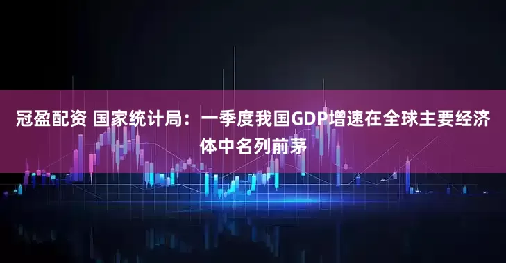 冠盈配资 国家统计局：一季度我国GDP增速在全球主要经济体中名列前茅