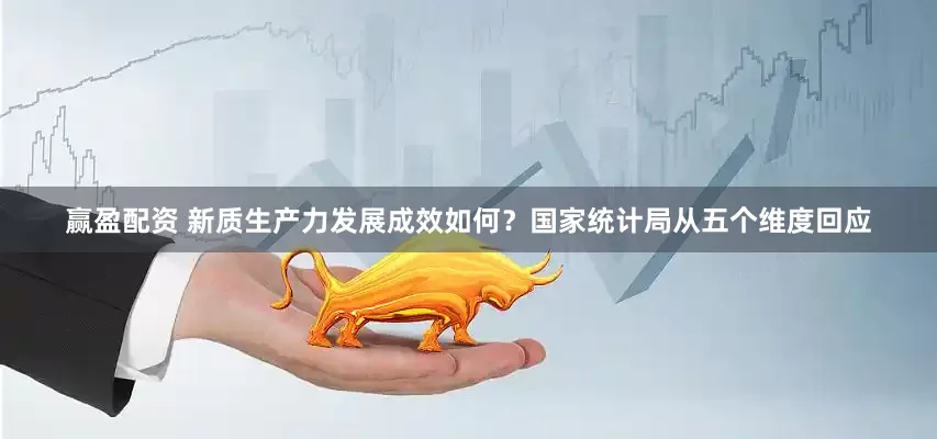 赢盈配资 新质生产力发展成效如何？国家统计局从五个维度回应