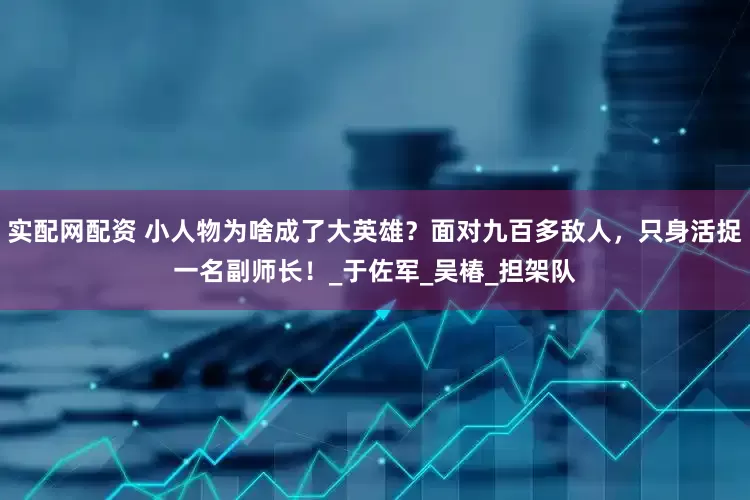 实配网配资 小人物为啥成了大英雄？面对九百多敌人，只身活捉一名副师长！_于佐军_吴椿_担架队