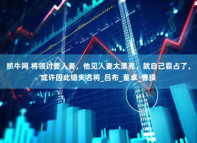 抓牛网 将领讨要人妻，他见人妻太漂亮，就自己霸占了，或许因此错失名将_吕布_董卓_曹操