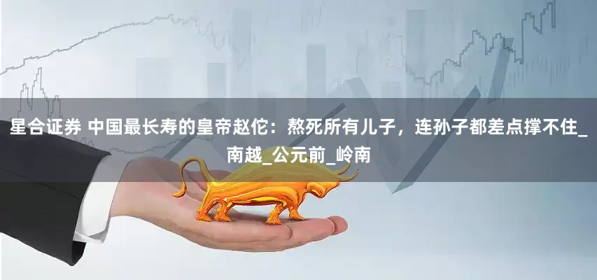 星合证券 中国最长寿的皇帝赵佗：熬死所有儿子，连孙子都差点撑不住_南越_公元前_岭南
