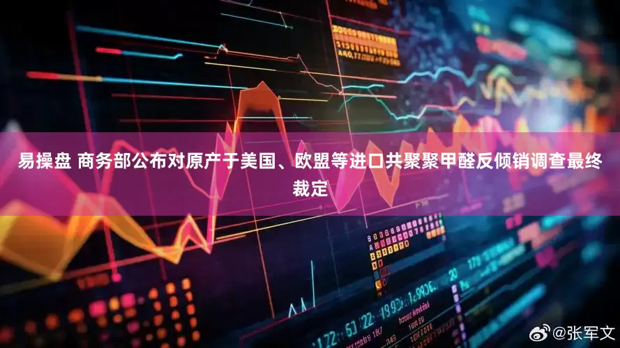 易操盘 商务部公布对原产于美国、欧盟等进口共聚聚甲醛反倾销调查最终裁定