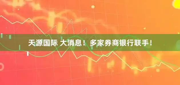 天源国际 大消息！多家券商银行联手！