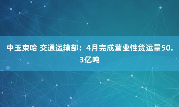 中玉束哈 交通运输部：4月完成营业性货运量50.3亿吨