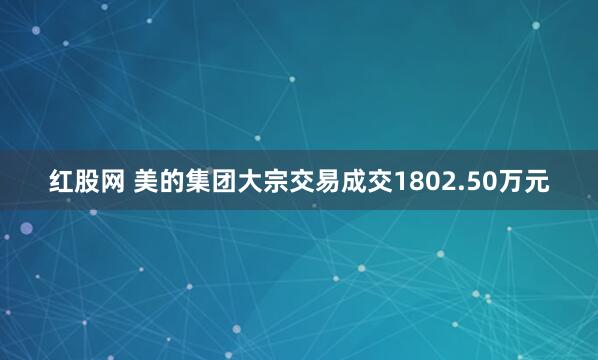 红股网 美的集团大宗交易成交1802.50万元