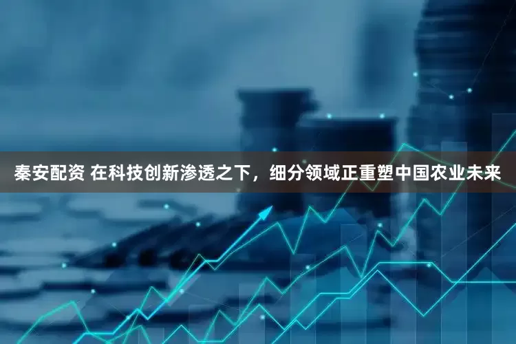 秦安配资 在科技创新渗透之下，细分领域正重塑中国农业未来
