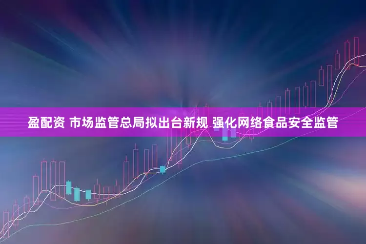 盈配资 市场监管总局拟出台新规 强化网络食品安全监管