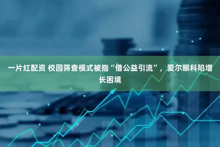 一片红配资 校园筛查模式被指“借公益引流”，爱尔眼科陷增长困境