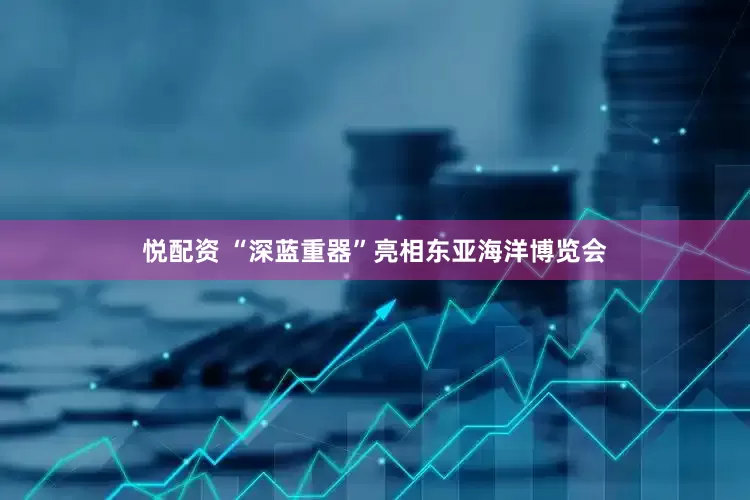 悦配资 “深蓝重器”亮相东亚海洋博览会