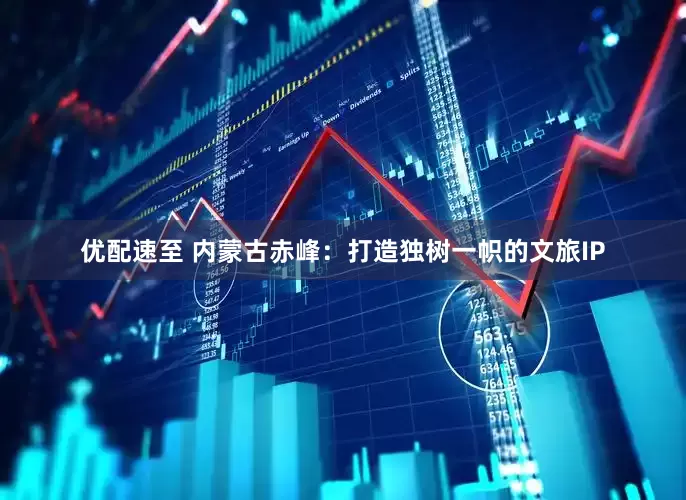 优配速至 内蒙古赤峰：打造独树一帜的文旅IP