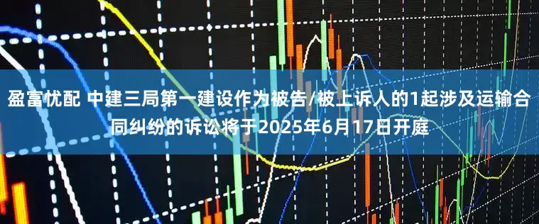 盈富忧配 中建三局第一建设作为被告/被上诉人的1起涉及运输合同纠纷的诉讼将于2025年6月17日开庭