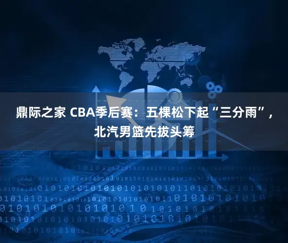 鼎际之家 CBA季后赛：五棵松下起“三分雨”，北汽男篮先拔头筹