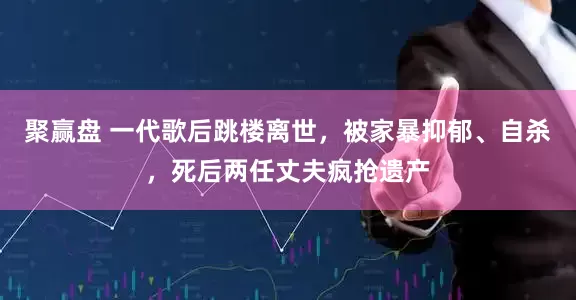 聚赢盘 一代歌后跳楼离世，被家暴抑郁、自杀，死后两任丈夫疯抢遗产